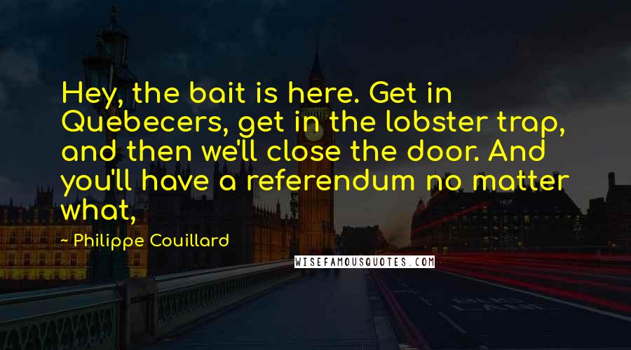 Philippe Couillard Quotes: Hey, the bait is here. Get in Quebecers, get in the lobster trap, and then we'll close the door. And you'll have a referendum no matter what,