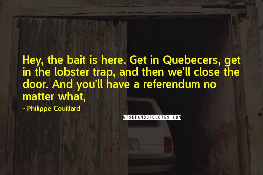 Philippe Couillard Quotes: Hey, the bait is here. Get in Quebecers, get in the lobster trap, and then we'll close the door. And you'll have a referendum no matter what,