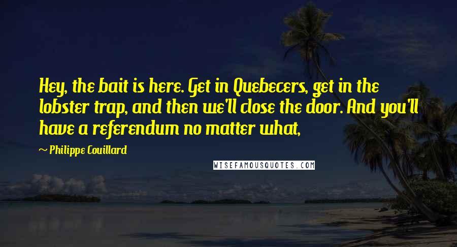 Philippe Couillard Quotes: Hey, the bait is here. Get in Quebecers, get in the lobster trap, and then we'll close the door. And you'll have a referendum no matter what,