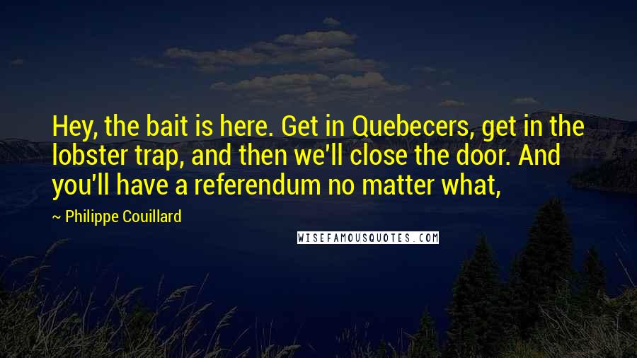 Philippe Couillard Quotes: Hey, the bait is here. Get in Quebecers, get in the lobster trap, and then we'll close the door. And you'll have a referendum no matter what,