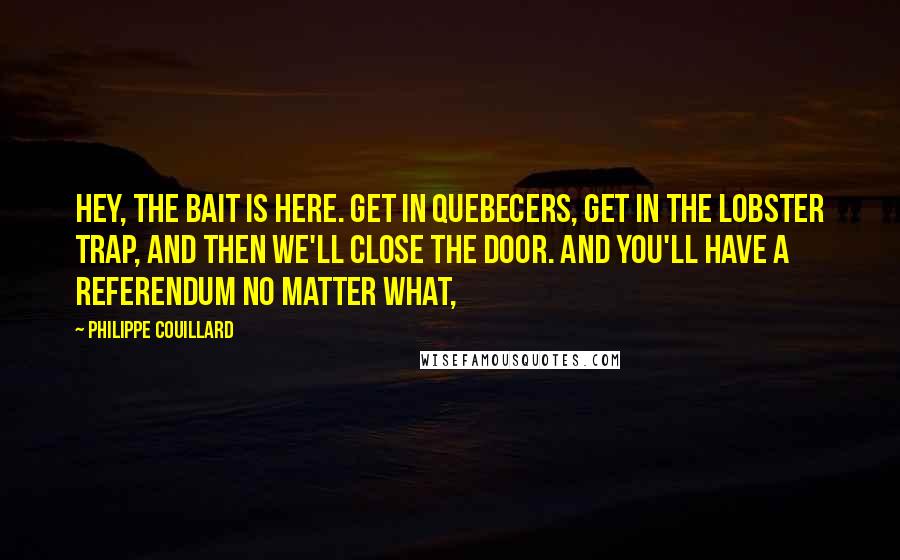 Philippe Couillard Quotes: Hey, the bait is here. Get in Quebecers, get in the lobster trap, and then we'll close the door. And you'll have a referendum no matter what,