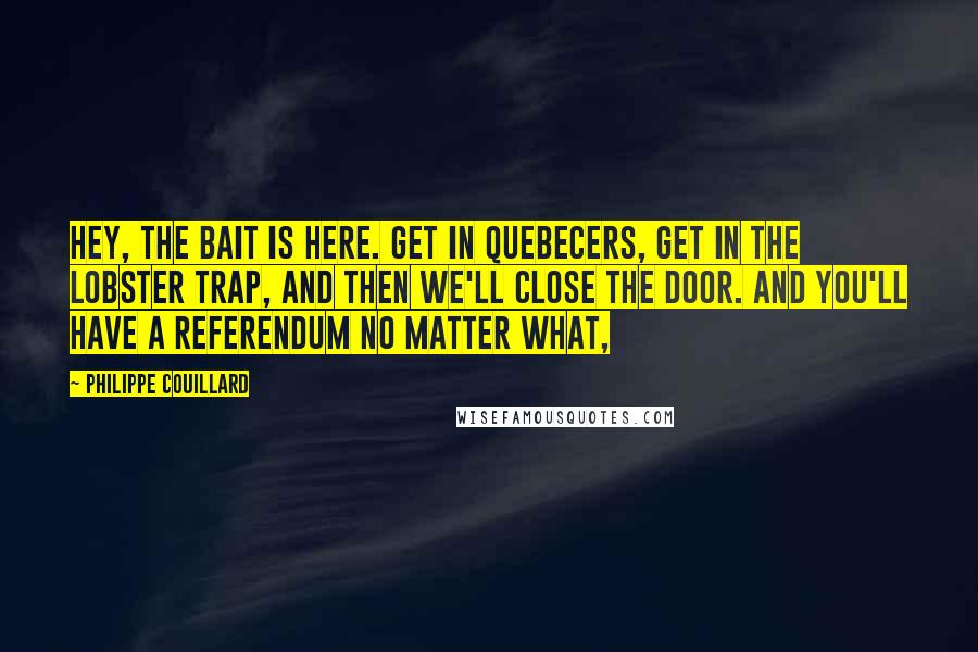 Philippe Couillard Quotes: Hey, the bait is here. Get in Quebecers, get in the lobster trap, and then we'll close the door. And you'll have a referendum no matter what,