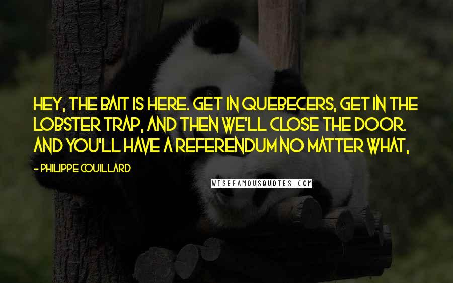 Philippe Couillard Quotes: Hey, the bait is here. Get in Quebecers, get in the lobster trap, and then we'll close the door. And you'll have a referendum no matter what,