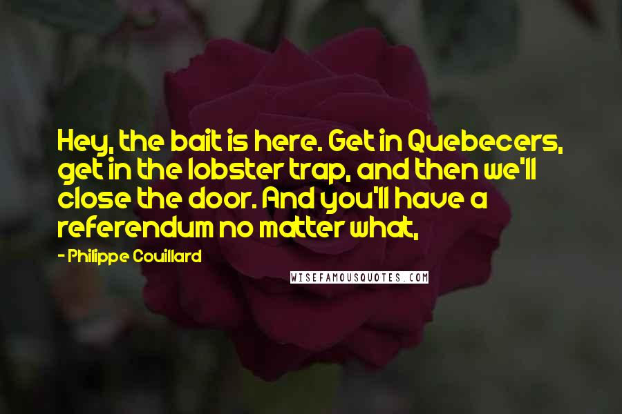 Philippe Couillard Quotes: Hey, the bait is here. Get in Quebecers, get in the lobster trap, and then we'll close the door. And you'll have a referendum no matter what,