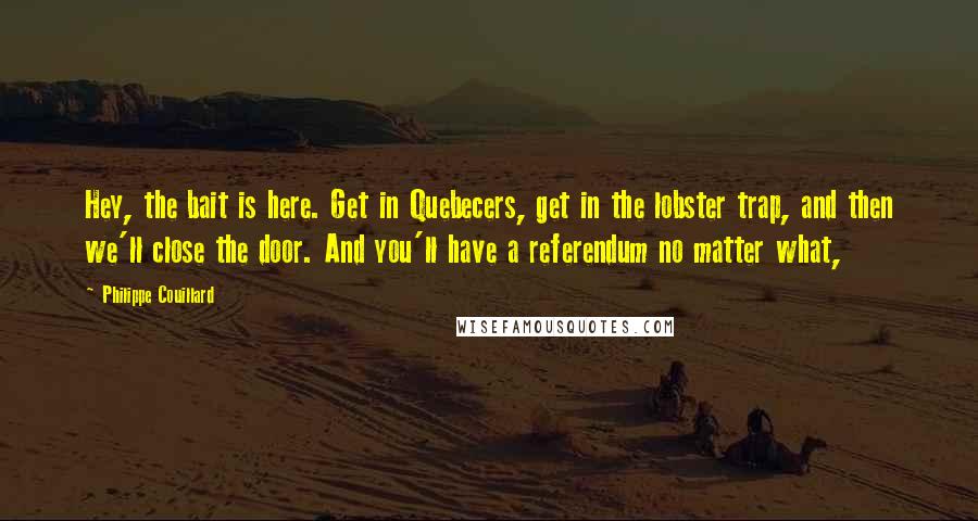 Philippe Couillard Quotes: Hey, the bait is here. Get in Quebecers, get in the lobster trap, and then we'll close the door. And you'll have a referendum no matter what,