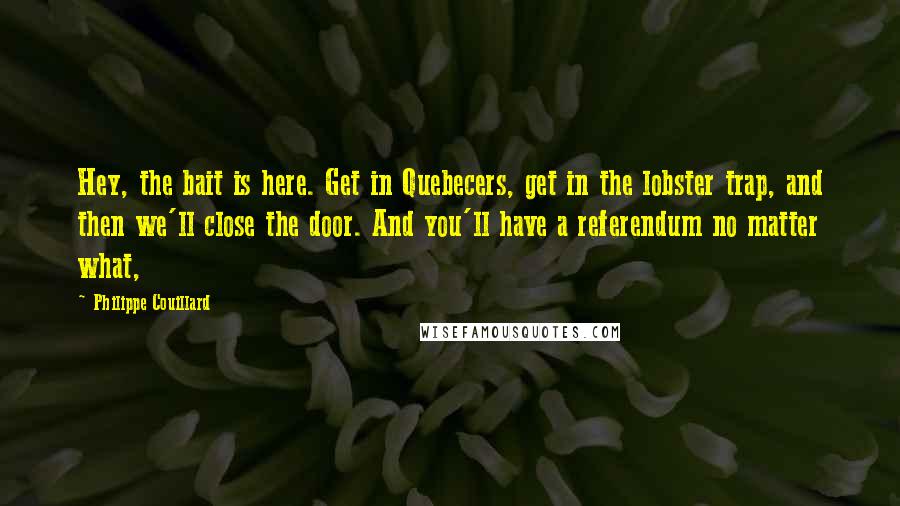 Philippe Couillard Quotes: Hey, the bait is here. Get in Quebecers, get in the lobster trap, and then we'll close the door. And you'll have a referendum no matter what,