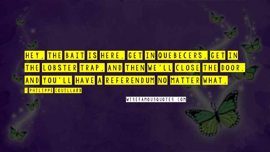 Philippe Couillard Quotes: Hey, the bait is here. Get in Quebecers, get in the lobster trap, and then we'll close the door. And you'll have a referendum no matter what,