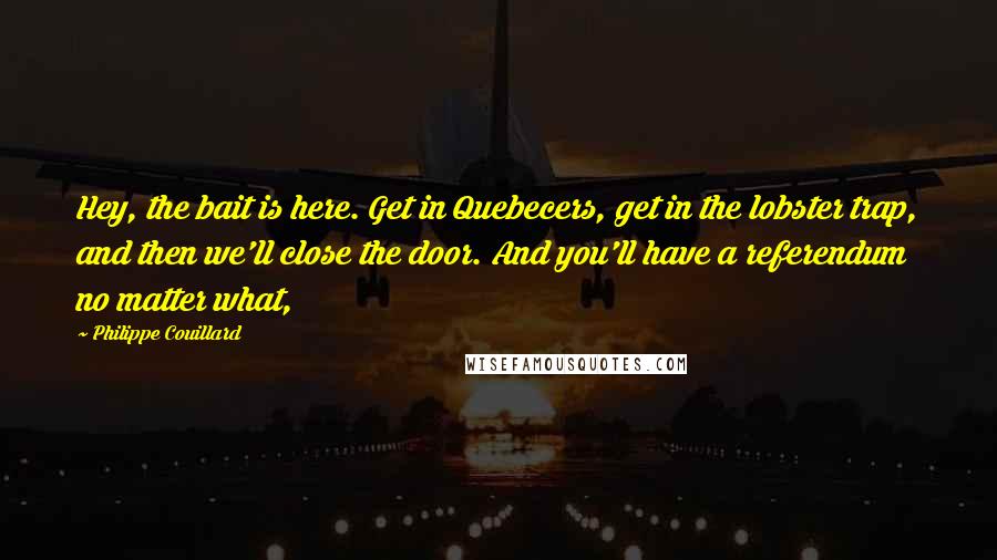 Philippe Couillard Quotes: Hey, the bait is here. Get in Quebecers, get in the lobster trap, and then we'll close the door. And you'll have a referendum no matter what,