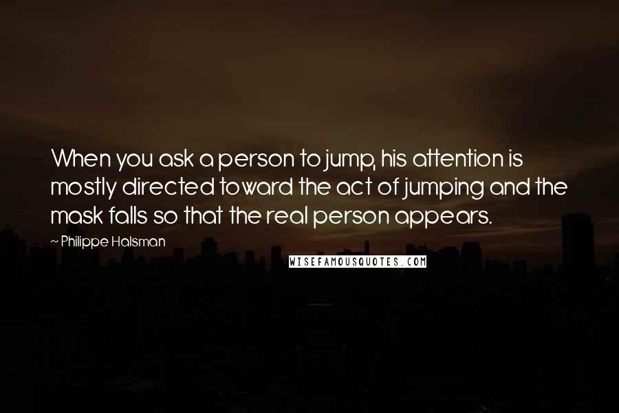 Philippe Halsman Quotes: When you ask a person to jump, his attention is mostly directed toward the act of jumping and the mask falls so that the real person appears.