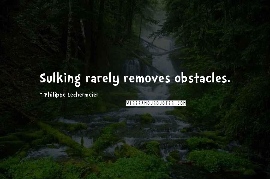 Philippe Lechermeier Quotes: Sulking rarely removes obstacles.