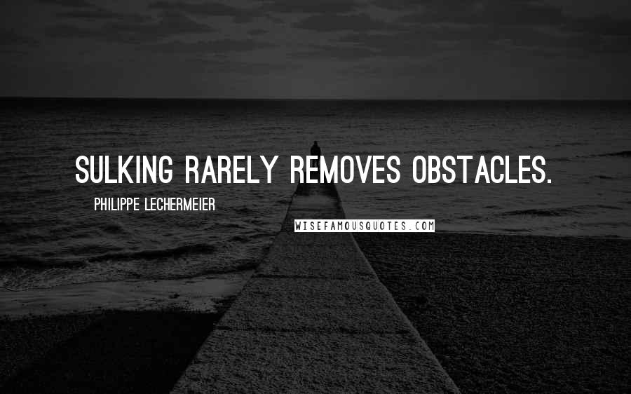 Philippe Lechermeier Quotes: Sulking rarely removes obstacles.