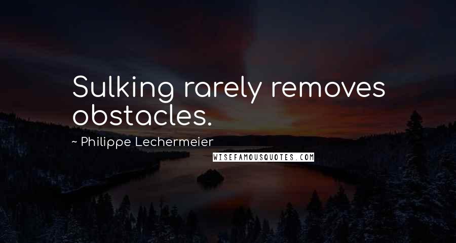 Philippe Lechermeier Quotes: Sulking rarely removes obstacles.