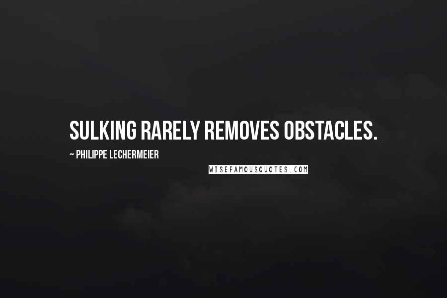 Philippe Lechermeier Quotes: Sulking rarely removes obstacles.