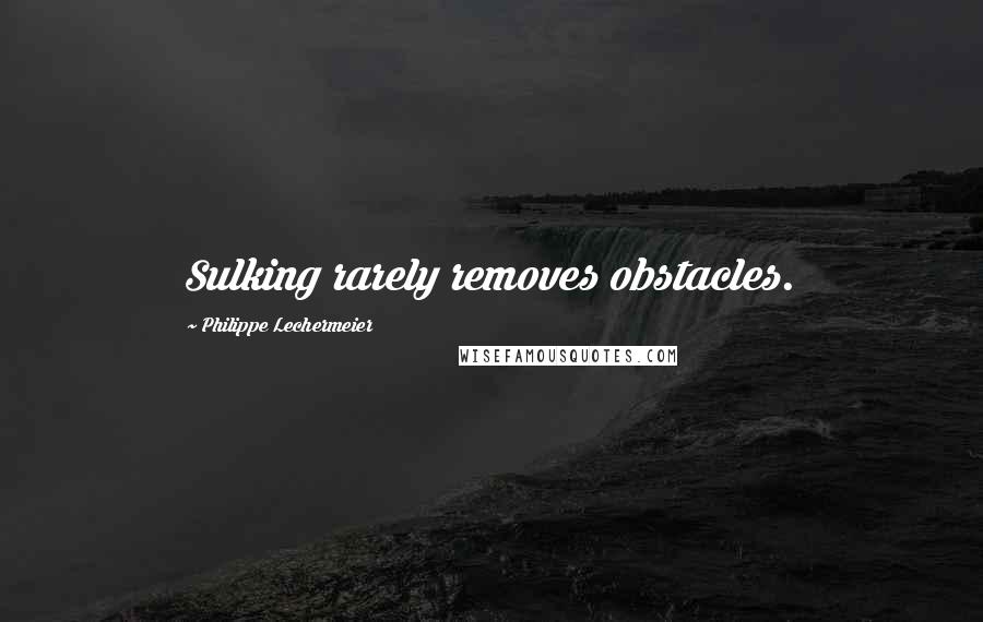 Philippe Lechermeier Quotes: Sulking rarely removes obstacles.