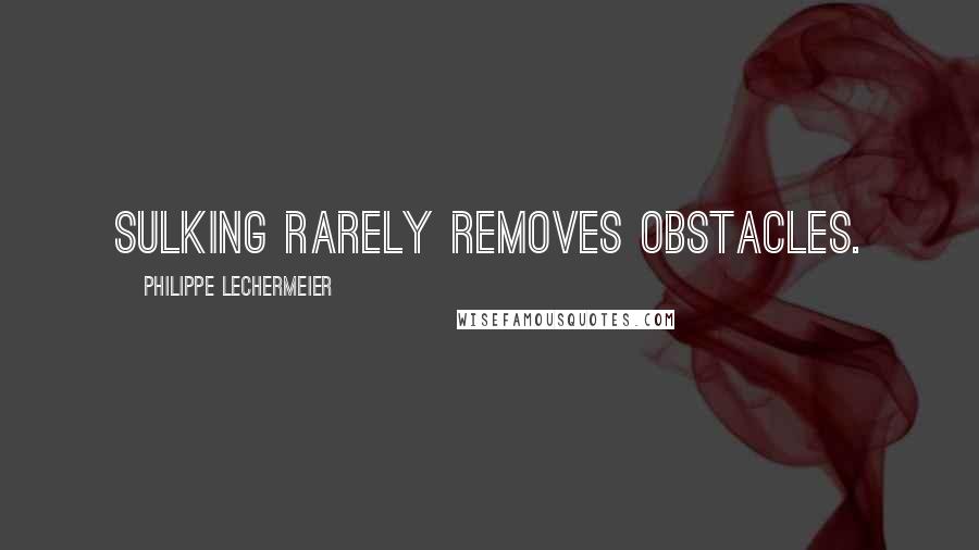 Philippe Lechermeier Quotes: Sulking rarely removes obstacles.