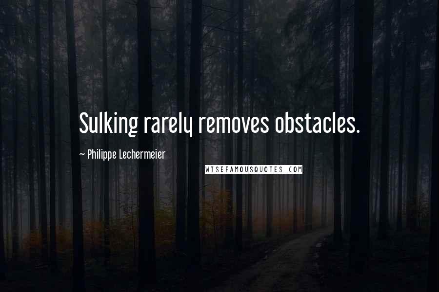 Philippe Lechermeier Quotes: Sulking rarely removes obstacles.