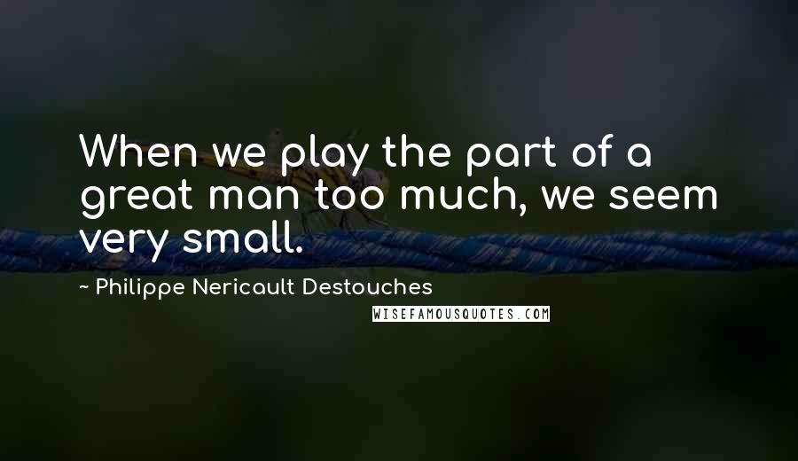 Philippe Nericault Destouches Quotes: When we play the part of a great man too much, we seem very small.