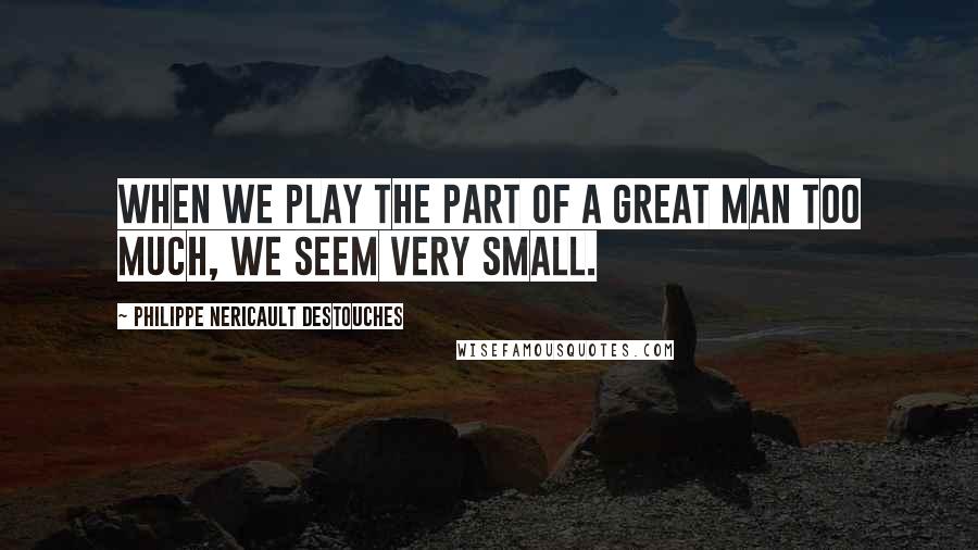Philippe Nericault Destouches Quotes: When we play the part of a great man too much, we seem very small.