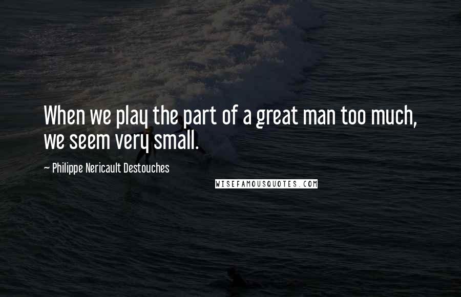 Philippe Nericault Destouches Quotes: When we play the part of a great man too much, we seem very small.