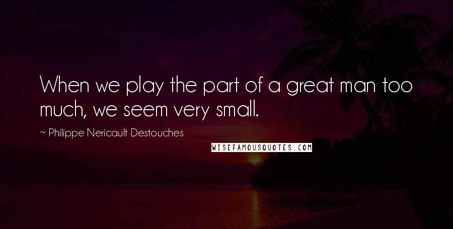 Philippe Nericault Destouches Quotes: When we play the part of a great man too much, we seem very small.