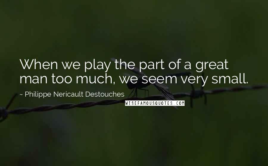 Philippe Nericault Destouches Quotes: When we play the part of a great man too much, we seem very small.