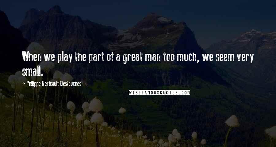 Philippe Nericault Destouches Quotes: When we play the part of a great man too much, we seem very small.