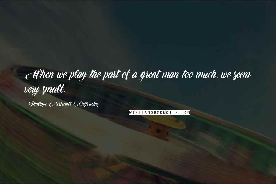 Philippe Nericault Destouches Quotes: When we play the part of a great man too much, we seem very small.