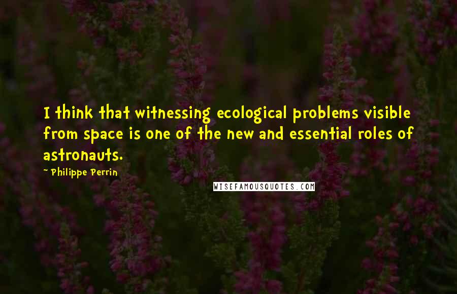 Philippe Perrin Quotes: I think that witnessing ecological problems visible from space is one of the new and essential roles of astronauts.