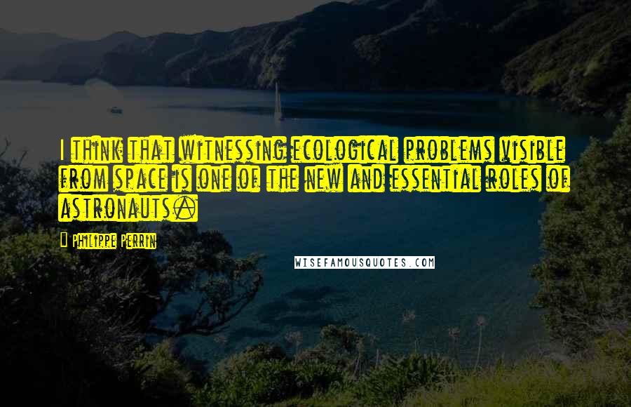 Philippe Perrin Quotes: I think that witnessing ecological problems visible from space is one of the new and essential roles of astronauts.