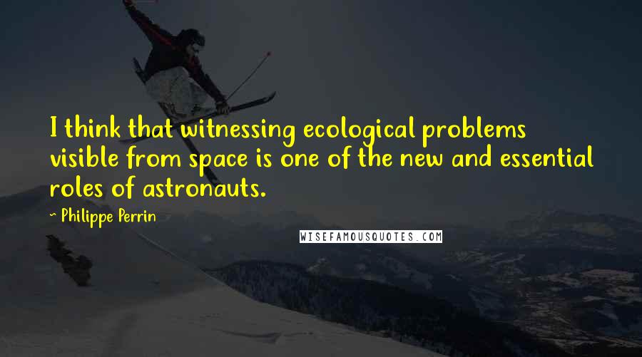 Philippe Perrin Quotes: I think that witnessing ecological problems visible from space is one of the new and essential roles of astronauts.