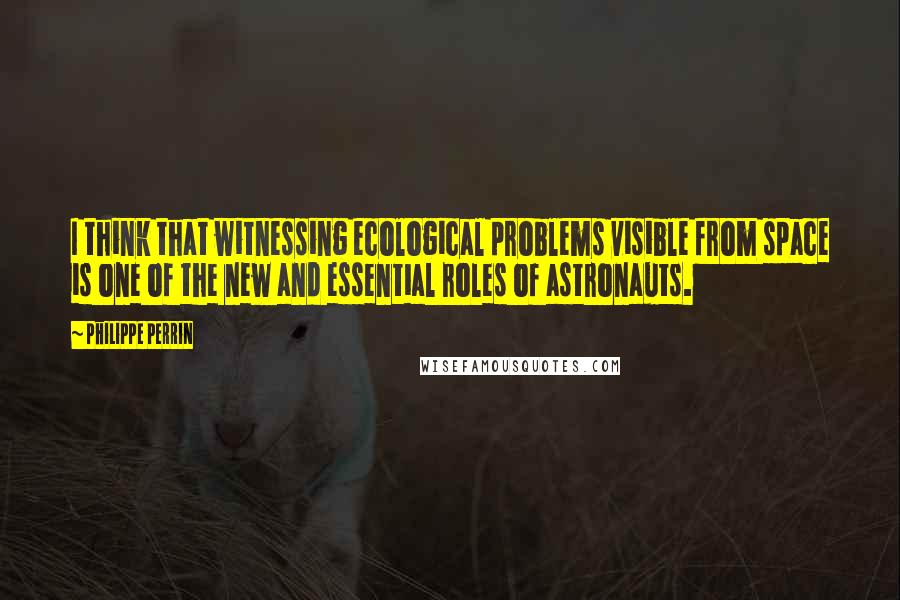 Philippe Perrin Quotes: I think that witnessing ecological problems visible from space is one of the new and essential roles of astronauts.