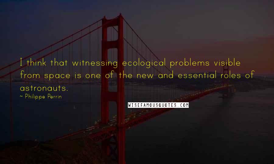 Philippe Perrin Quotes: I think that witnessing ecological problems visible from space is one of the new and essential roles of astronauts.