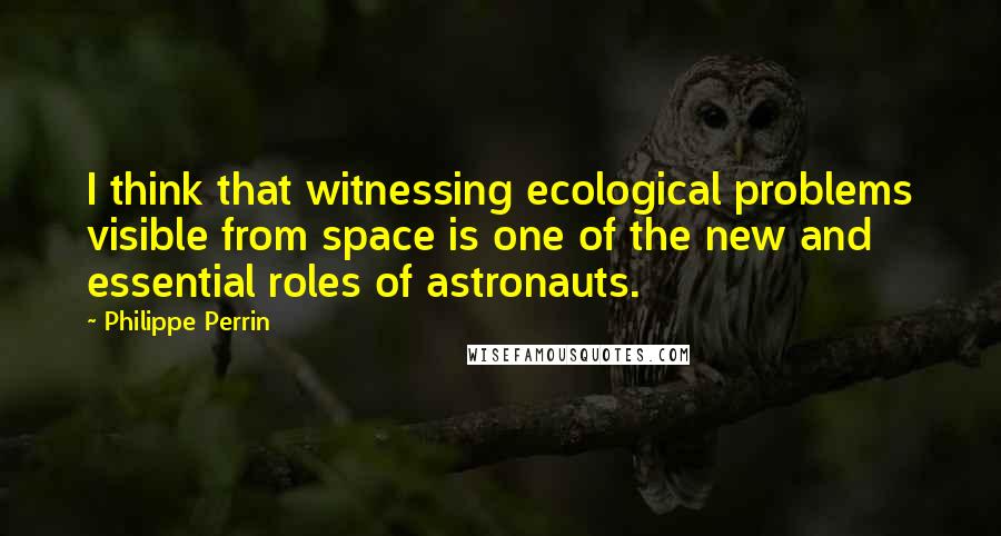 Philippe Perrin Quotes: I think that witnessing ecological problems visible from space is one of the new and essential roles of astronauts.