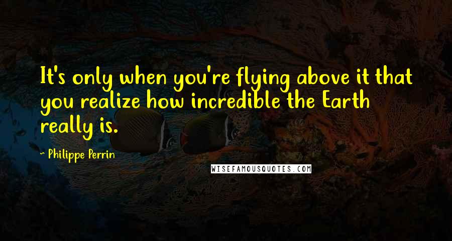 Philippe Perrin Quotes: It's only when you're flying above it that you realize how incredible the Earth really is.