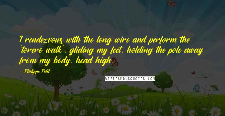 Philippe Petit Quotes: I rendezvous with the long wire and perform the 'torero walk', gliding my feet, holding the pole away from my body, head high.