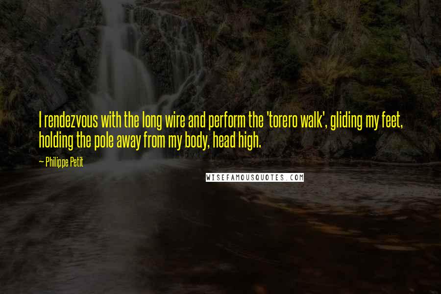 Philippe Petit Quotes: I rendezvous with the long wire and perform the 'torero walk', gliding my feet, holding the pole away from my body, head high.