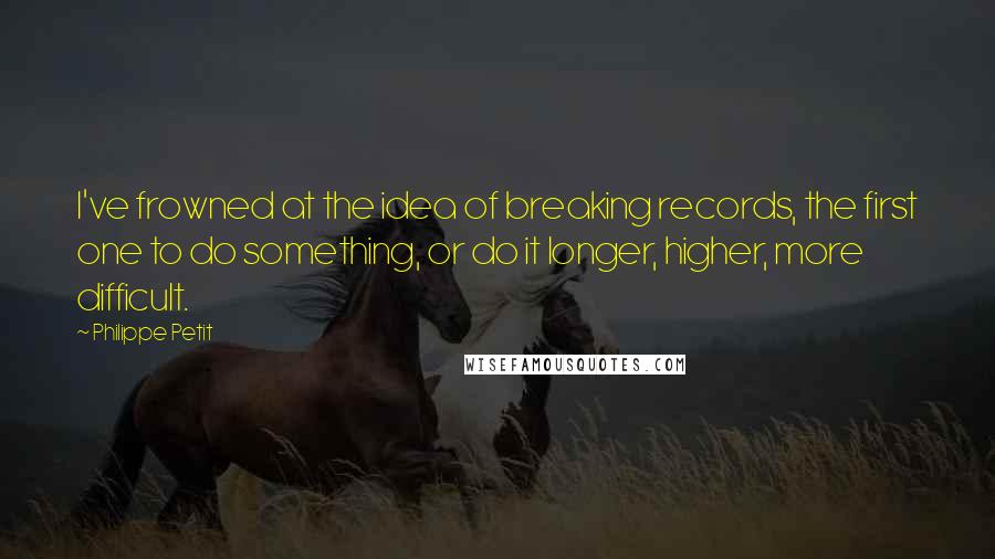 Philippe Petit Quotes: I've frowned at the idea of breaking records, the first one to do something, or do it longer, higher, more difficult.