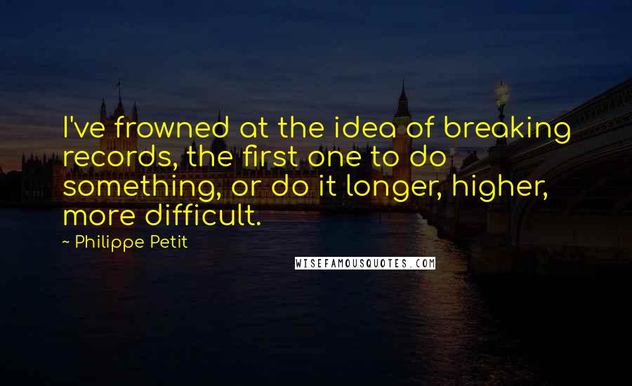 Philippe Petit Quotes: I've frowned at the idea of breaking records, the first one to do something, or do it longer, higher, more difficult.