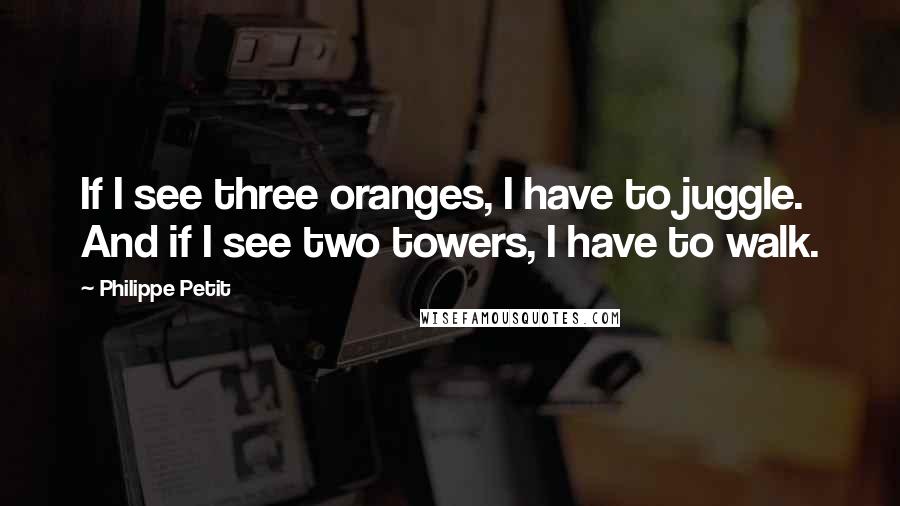 Philippe Petit Quotes: If I see three oranges, I have to juggle. And if I see two towers, I have to walk.