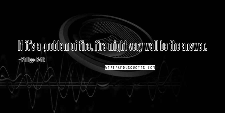 Philippe Petit Quotes: If it's a problem of fire, fire might very well be the answer.