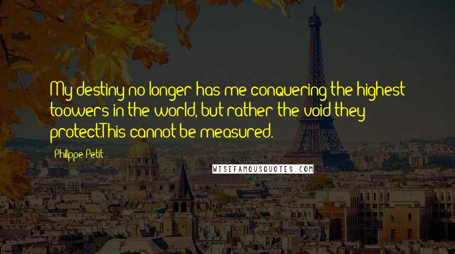 Philippe Petit Quotes: My destiny no longer has me conquering the highest toowers in the world, but rather the void they protect.This cannot be measured.