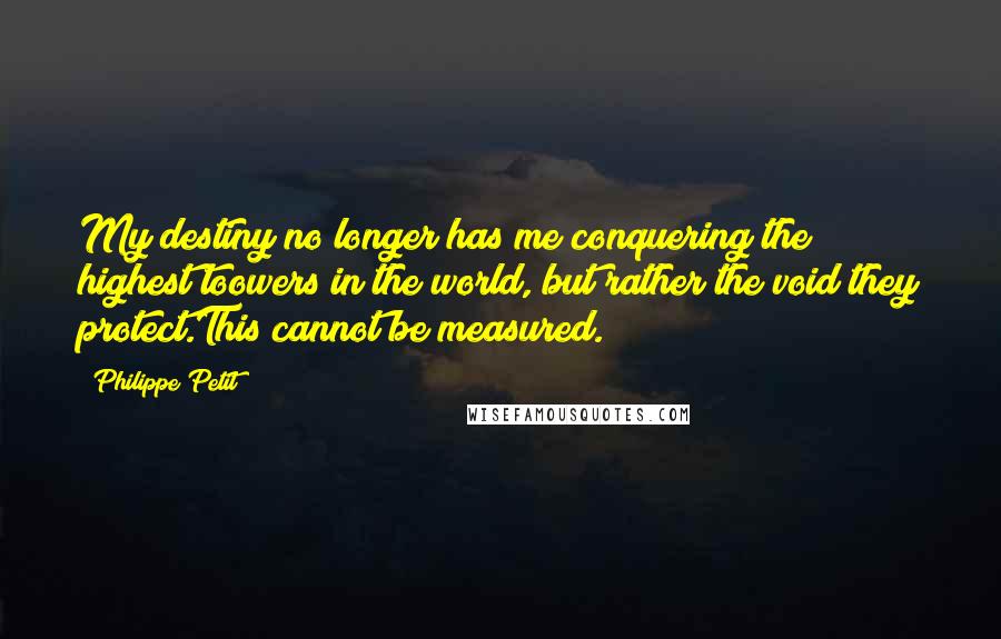 Philippe Petit Quotes: My destiny no longer has me conquering the highest toowers in the world, but rather the void they protect.This cannot be measured.