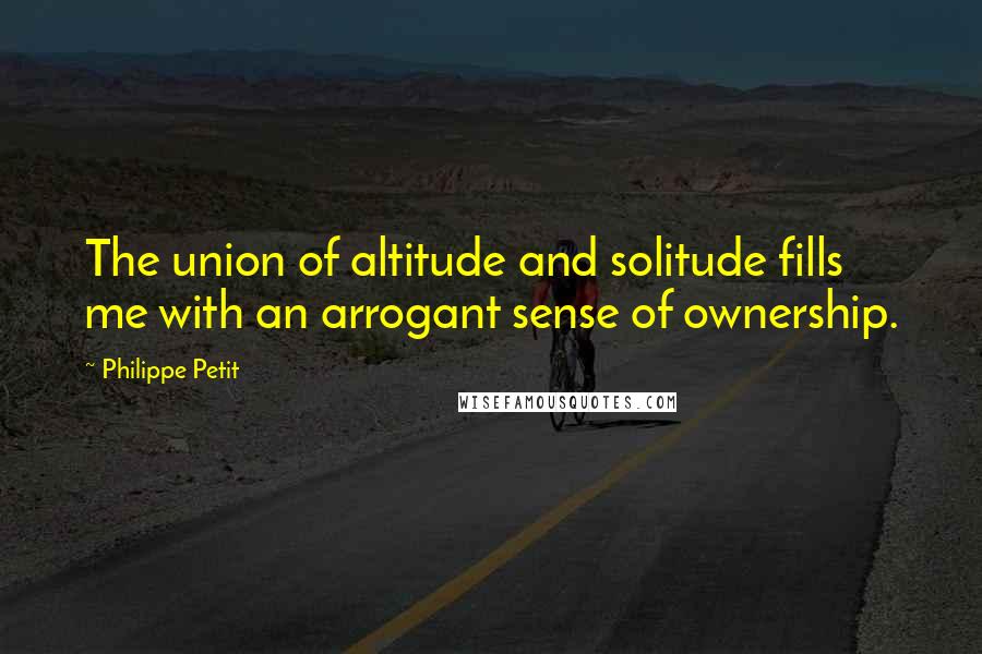 Philippe Petit Quotes: The union of altitude and solitude fills me with an arrogant sense of ownership.