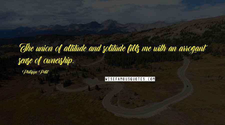 Philippe Petit Quotes: The union of altitude and solitude fills me with an arrogant sense of ownership.