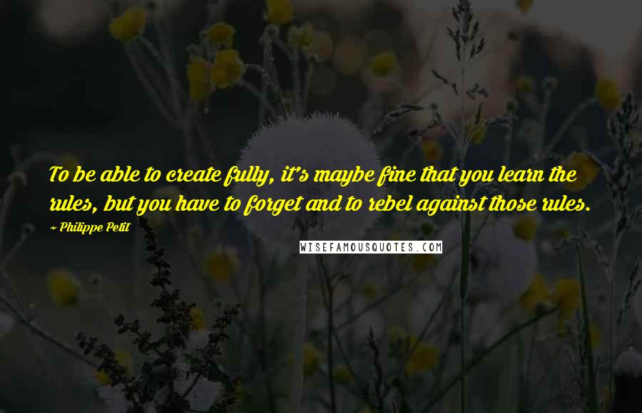 Philippe Petit Quotes: To be able to create fully, it's maybe fine that you learn the rules, but you have to forget and to rebel against those rules.