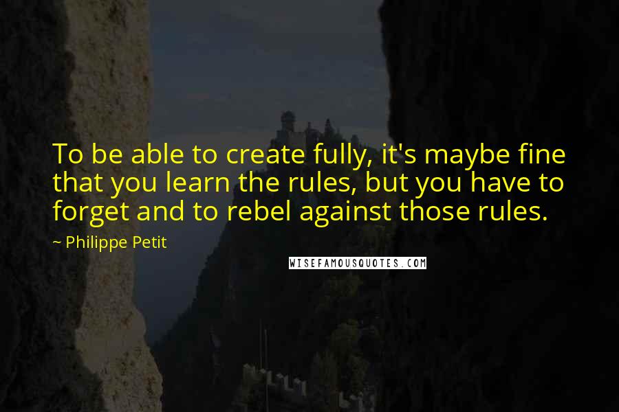 Philippe Petit Quotes: To be able to create fully, it's maybe fine that you learn the rules, but you have to forget and to rebel against those rules.