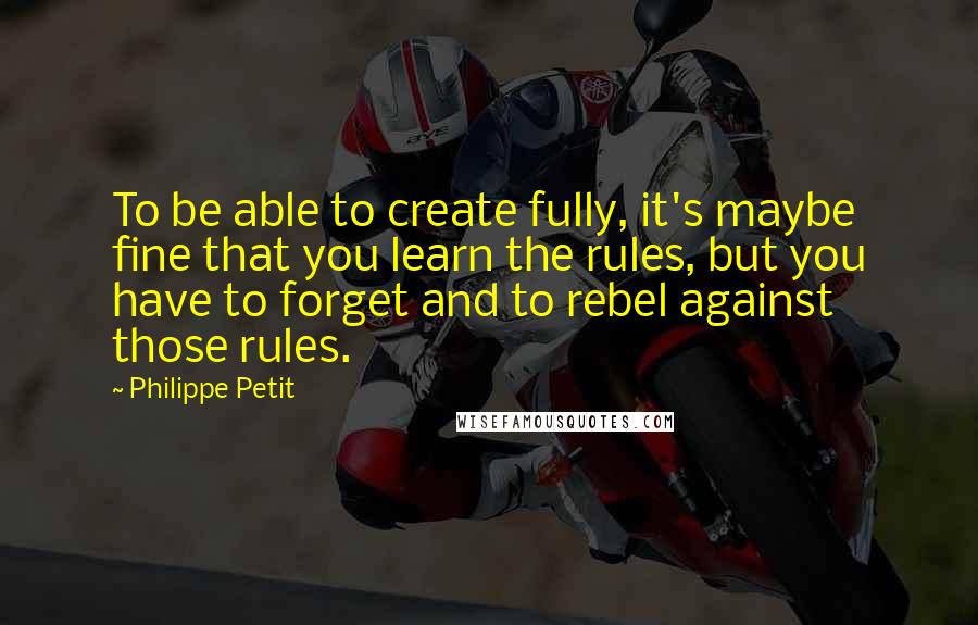 Philippe Petit Quotes: To be able to create fully, it's maybe fine that you learn the rules, but you have to forget and to rebel against those rules.