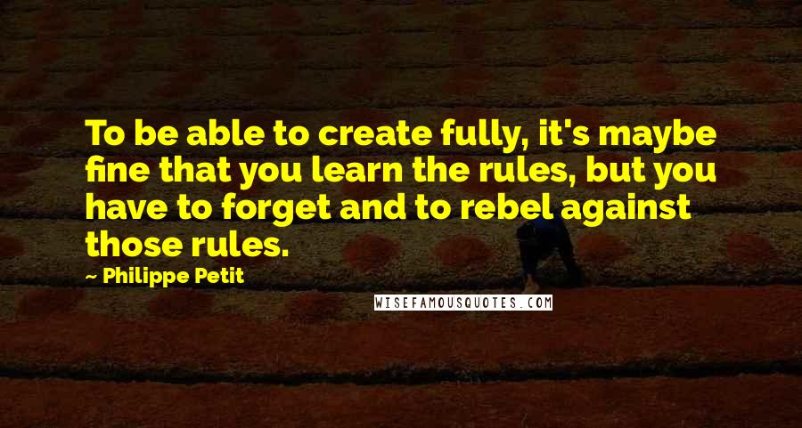 Philippe Petit Quotes: To be able to create fully, it's maybe fine that you learn the rules, but you have to forget and to rebel against those rules.