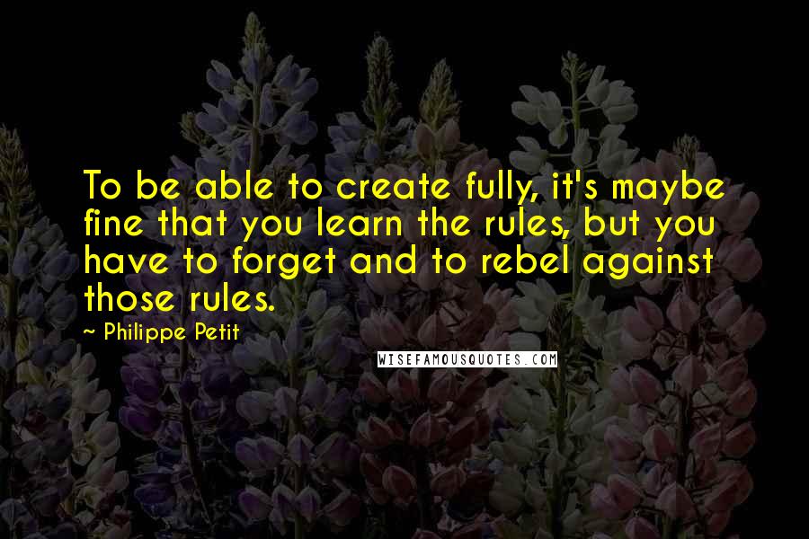 Philippe Petit Quotes: To be able to create fully, it's maybe fine that you learn the rules, but you have to forget and to rebel against those rules.