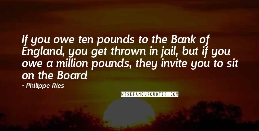 Philippe Ries Quotes: If you owe ten pounds to the Bank of England, you get thrown in jail, but if you owe a million pounds, they invite you to sit on the Board
